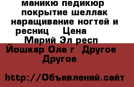 маникю,педикюр, покрытие шеллак,наращивание ногтей и ресниц. › Цена ­ 300 - Марий Эл респ., Йошкар-Ола г. Другое » Другое   
